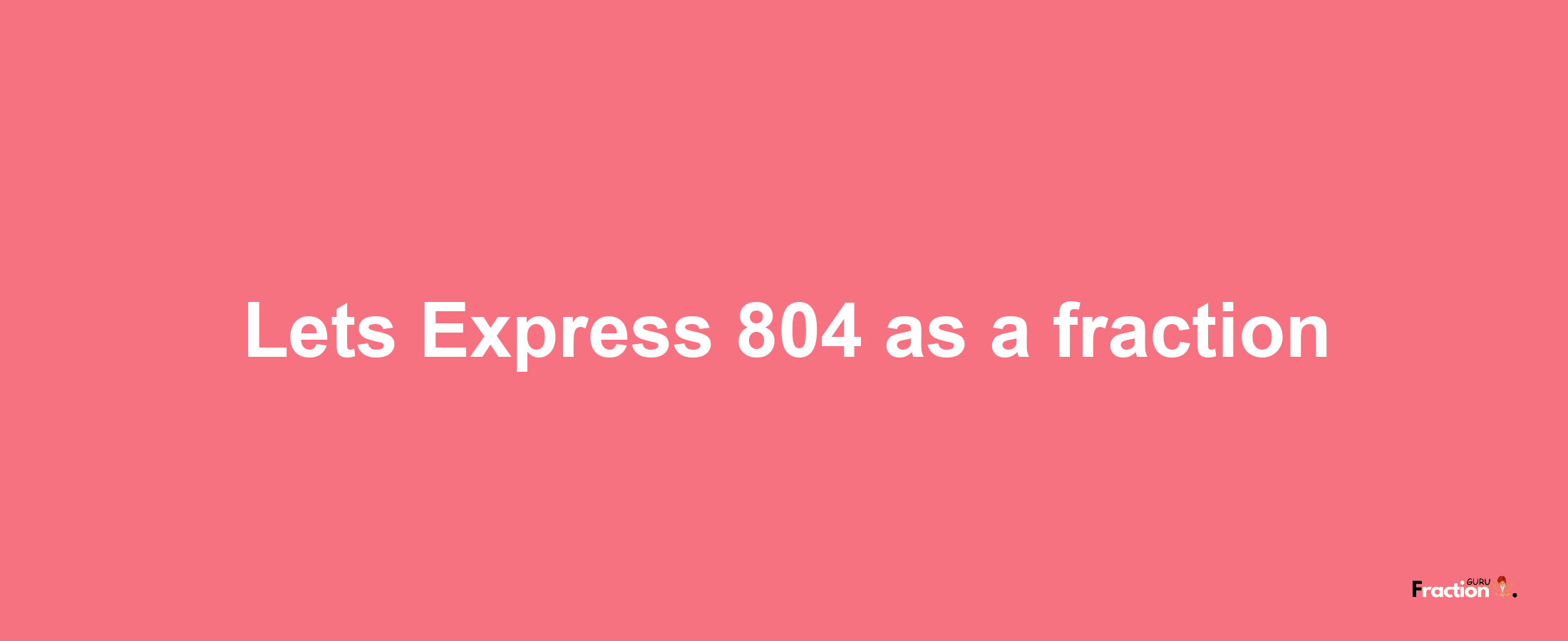 Lets Express 804 as afraction